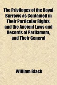 The Privileges of the Royal Burrows as Contained in Their Particular Rights, and the Ancient Laws and Records of Parliament, and Their General