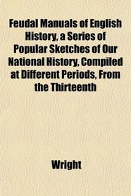 Feudal Manuals of English History, a Series of Popular Sketches of Our National History, Compiled at Different Periods, From the Thirteenth