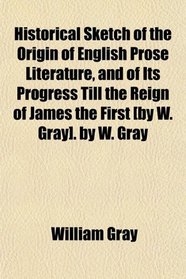 Historical Sketch of the Origin of English Prose Literature, and of Its Progress Till the Reign of James the First [by W. Gray]. by W. Gray