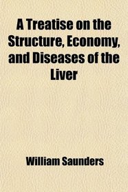A Treatise on the Structure, Economy, and Diseases of the Liver