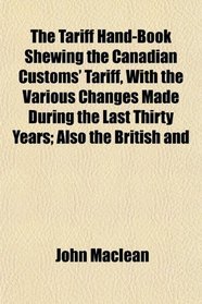 The Tariff Hand-Book Shewing the Canadian Customs' Tariff, With the Various Changes Made During the Last Thirty Years; Also the British and