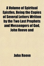 A Volume of Spiritual Epistles, Being the Copies of Several Letters Written by the Two Last Prophets and Messengers of God, John Reeve and