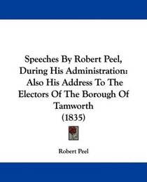 Speeches By Robert Peel, During His Administration: Also His Address To The Electors Of The Borough Of Tamworth (1835)