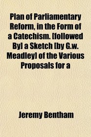 Plan of Parliamentary Reform, in the Form of a Catechism. [followed By] a Sketch [by G.w. Meadley] of the Various Proposals for a