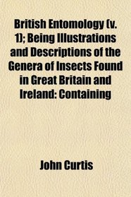British Entomology (v. 1); Being Illustrations and Descriptions of the Genera of Insects Found in Great Britain and Ireland: Containing