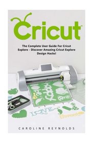 Cricut: The Complete User Guide For Cricut Explore - Discover Amazing Cricut Explore Design Hacks! (Design, Interior Design, Decoration)