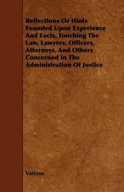 Reflections Or Hints Founded Upon Experience And Facts, Touching The Law, Lawyers, Officers, Attorneys, And Others Concerned In The Administration Of Justice