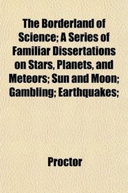 The Borderland of Science; A Series of Familiar Dissertations on Stars, Planets, and Meteors; Sun and Moon; Gambling; Earthquakes;
