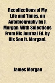 Recollections of My Life and Times, an Autobiography by J. Morgan, With Selections From His Journal Ed. by His Son [t. Morgan].