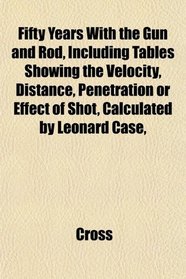 Fifty Years With the Gun and Rod, Including Tables Showing the Velocity, Distance, Penetration or Effect of Shot, Calculated by Leonard Case,