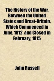 The History of the War, Between the United States and Great-Britain, Which Commenced in June, 1812, and Closed in February, 1815
