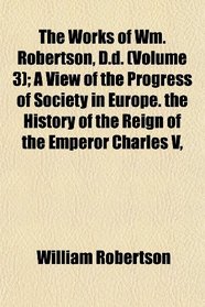 The Works of Wm. Robertson, D.d. (Volume 3); A View of the Progress of Society in Europe. the History of the Reign of the Emperor Charles V,