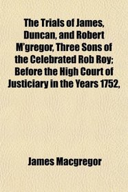 The Trials of James, Duncan, and Robert M'gregor, Three Sons of the Celebrated Rob Roy; Before the High Court of Justiciary in the Years 1752,