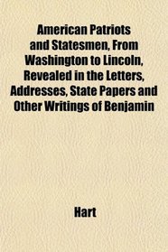 American Patriots and Statesmen, From Washington to Lincoln, Revealed in the Letters, Addresses, State Papers and Other Writings of Benjamin