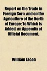 Report on the Trade in Foreign Corn and on the Agriculture of the North of Europe To Which Is Added an Appendix of Official Document