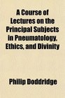 A Course of Lectures on the Principal Subjects in Pneumatology Ethics and Divinity