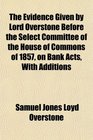 The Evidence Given by Lord Overstone Before the Select Committee of the House of Commons of 1857 on Bank Acts With Additions