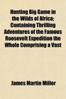 Hunting Big Game in the Wilds of Africa Containing Thrilling Adventures of the Famous Roosevelt Expedition the Whole Comprising a Vast
