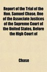 Report of the Trial of the Hon Samuel Chase One of the Associate Justices of the Supreme Court of the United States Before the High Court of