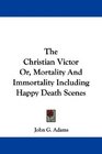 The Christian Victor Or Mortality And Immortality Including Happy Death Scenes