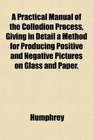 A Practical Manual of the Collodion Process Giving in Detail a Method for Producing Positive and Negative Pictures on Glass and Paper