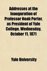Addresses at the Inauguration of Professor Noah Porter as President of Yale College Wednesday October 11 1871