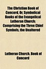 The Christian Book of Concord, Or, Symbolical Books of the Evangelical Lutheran Church; Comprising the Three Chief Symbols, the Unaltered