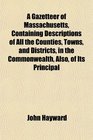 A Gazetteer of Massachusetts Containing Descriptions of All the Counties Towns and Districts in the Commonwealth Also of Its Principal