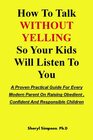 How To Talk WITHOUT YELLING So Your Kids Will Listen To You: A Proven Practical Guide For Every Modern Parent On Raising Obedient, Confident And Responsible Children