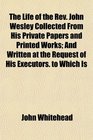 The Life of the Rev John Wesley Collected From His Private Papers and Printed Works And Written at the Request of His Executors to Which Is