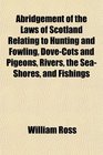 Abridgement of the Laws of Scotland Relating to Hunting and Fowling DoveCots and Pigeons Rivers the SeaShores and Fishings