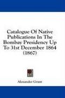 Catalogue Of Native Publications In The Bombay Presidency Up To 31st December 1864