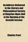 An Address Delivered to the Literary and Philosophical Society at KingstonUponHull at the Opening of the Seventh Session