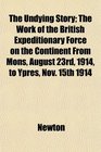 The Undying Story The Work of the British Expeditionary Force on the Continent From Mons August 23rd 1914 to Ypres Nov 15th 1914