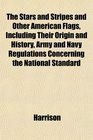 The Stars and Stripes and Other American Flags Including Their Origin and History Army and Navy Regulations Concerning the National Standard