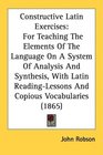 Constructive Latin Exercises For Teaching The Elements Of The Language On A System Of Analysis And Synthesis With Latin ReadingLessons And Copious Vocabularies