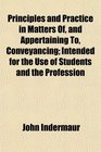Principles and Practice in Matters Of and Appertaining To Conveyancing Intended for the Use of Students and the Profession