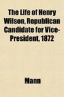 The Life of Henry Wilson Republican Candidate for VicePresident 1872