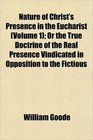 Nature of Christ's Presence in the Eucharist  Or the True Doctrine of the Real Presence Vindicated in Opposition to the Fictious