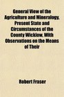 General View of the Agriculture and Mineralogy Present State and Circumstances of the County Wicklow With Observations on the Means of Their