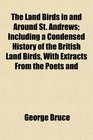 The Land Birds in and Around St Andrews Including a Condensed History of the British Land Birds With Extracts From the Poets and