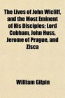 The Lives of John Wicliff and the Most Eminent of His Disciples Lord Cobham John Huss Jerome of Prague and Zisca