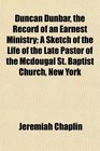 Duncan Dunbar the Record of an Earnest Ministry A Sketch of the Life of the Late Pastor of the Mcdougal St Baptist Church New York
