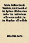 Public Instruction in Sardinia An Account of the System of Education and of the Institutions of Science and Art in the Kingdom of Sardinia