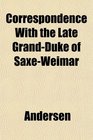 Correspondence With the Late GrandDuke of SaxeWeimar