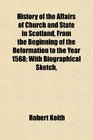 History of the Affairs of Church and State in Scotland From the Beginning of the Reformation to the Year 1568 With Biographical Sketch