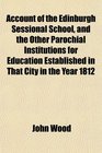 Account of the Edinburgh Sessional School and the Other Parochial Institutions for Education Established in That City in the Year 1812