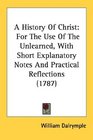 A History Of Christ For The Use Of The Unlearned With Short Explanatory Notes And Practical Reflections