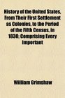 History of the United States From Their First Settlement as Colonies to the Period of the Fifth Census in 1830 Comprising Every Important