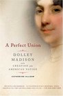 A Perfect Union Dolley Madison and the Creation of the American Nation